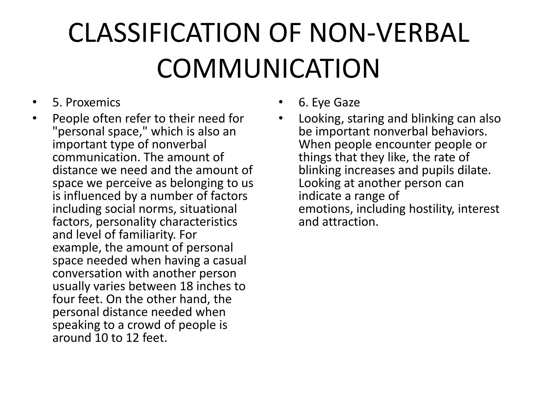 CLASSIFICATION OF NON-VERBAL
             COMMUNICATION
•   5. Proxemics                           •   6. Eye Gaze
•   People often refer to their need for   •   Looking, staring and blinking can also
    "personal space," which is also an         be important nonverbal behaviors.
    important type of nonverbal                When people encounter people or
    communication. The amount of               things that they like, the rate of
    distance we need and the amount of         blinking increases and pupils dilate.
    space we perceive as belonging to us       Looking at another person can
    is influenced by a number of factors       indicate a range of
    including social norms, situational        emotions, including hostility, interest
    factors, personality characteristics       and attraction.
    and level of familiarity. For
    example, the amount of personal
    space needed when having a casual
    conversation with another person
    usually varies between 18 inches to
    four feet. On the other hand, the
    personal distance needed when
    speaking to a crowd of people is
    around 10 to 12 feet.
 