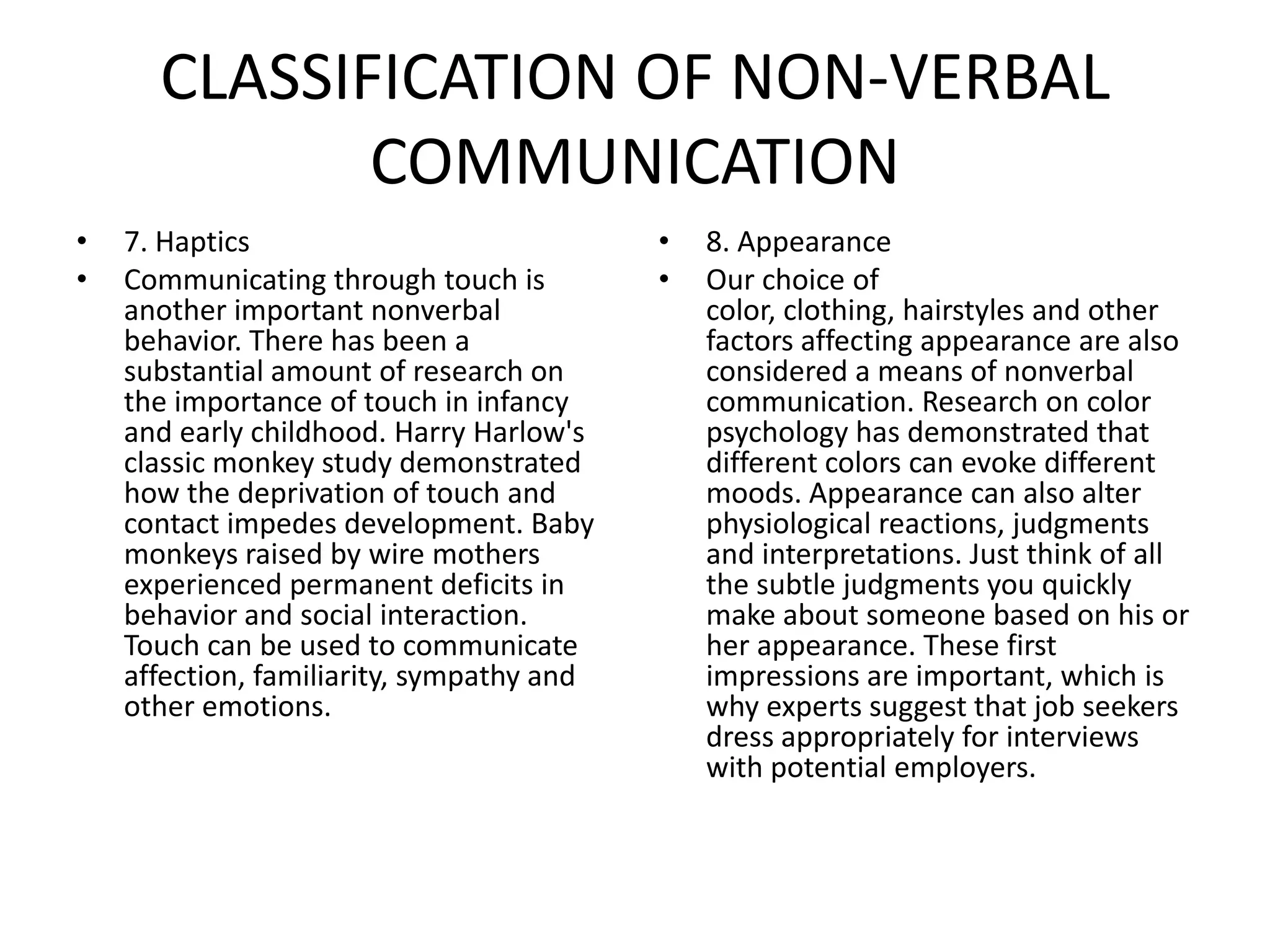 CLASSIFICATION OF NON-VERBAL
             COMMUNICATION
•   7. Haptics                             •   8. Appearance
•   Communicating through touch is         •   Our choice of
    another important nonverbal                color, clothing, hairstyles and other
    behavior. There has been a                 factors affecting appearance are also
    substantial amount of research on          considered a means of nonverbal
    the importance of touch in infancy         communication. Research on color
    and early childhood. Harry Harlow's        psychology has demonstrated that
    classic monkey study demonstrated          different colors can evoke different
    how the deprivation of touch and           moods. Appearance can also alter
    contact impedes development. Baby          physiological reactions, judgments
    monkeys raised by wire mothers             and interpretations. Just think of all
    experienced permanent deficits in          the subtle judgments you quickly
    behavior and social interaction.           make about someone based on his or
    Touch can be used to communicate           her appearance. These first
    affection, familiarity, sympathy and       impressions are important, which is
    other emotions.                            why experts suggest that job seekers
                                               dress appropriately for interviews
                                               with potential employers.
 