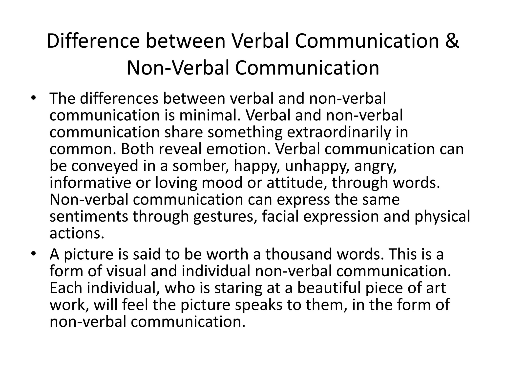 Difference between Verbal Communication &
           Non-Verbal Communication
• The differences between verbal and non-verbal
  communication is minimal. Verbal and non-verbal
  communication share something extraordinarily in
  common. Both reveal emotion. Verbal communication can
  be conveyed in a somber, happy, unhappy, angry,
  informative or loving mood or attitude, through words.
  Non-verbal communication can express the same
  sentiments through gestures, facial expression and physical
  actions.
• A picture is said to be worth a thousand words. This is a
  form of visual and individual non-verbal communication.
  Each individual, who is staring at a beautiful piece of art
  work, will feel the picture speaks to them, in the form of
  non-verbal communication.
 
