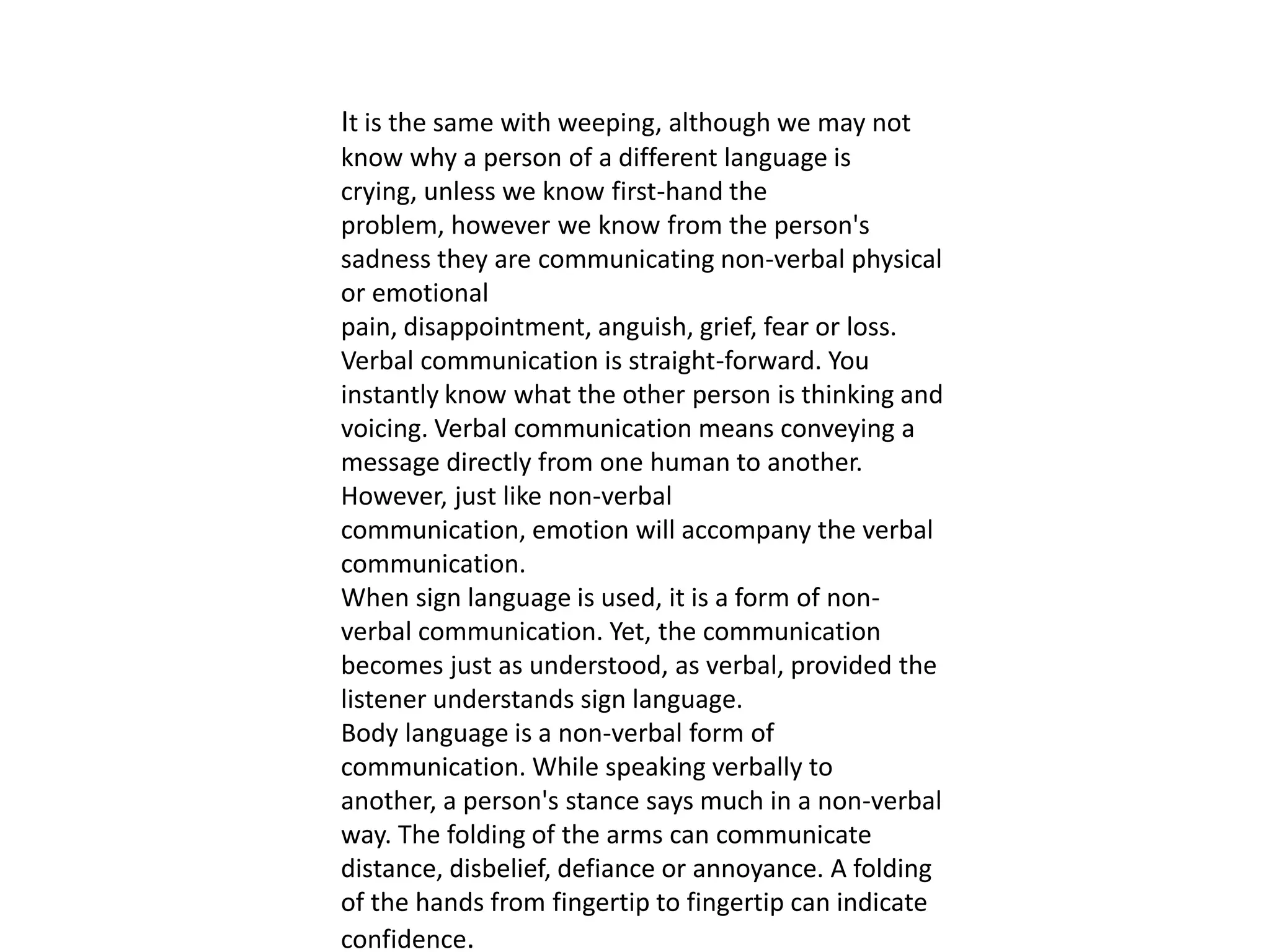 It is the same with weeping, although we may not
know why a person of a different language is
crying, unless we know first-hand the
problem, however we know from the person's
sadness they are communicating non-verbal physical
or emotional
pain, disappointment, anguish, grief, fear or loss.
Verbal communication is straight-forward. You
instantly know what the other person is thinking and
voicing. Verbal communication means conveying a
message directly from one human to another.
However, just like non-verbal
communication, emotion will accompany the verbal
communication.
When sign language is used, it is a form of non-
verbal communication. Yet, the communication
becomes just as understood, as verbal, provided the
listener understands sign language.
Body language is a non-verbal form of
communication. While speaking verbally to
another, a person's stance says much in a non-verbal
way. The folding of the arms can communicate
distance, disbelief, defiance or annoyance. A folding
of the hands from fingertip to fingertip can indicate
confidence.
 