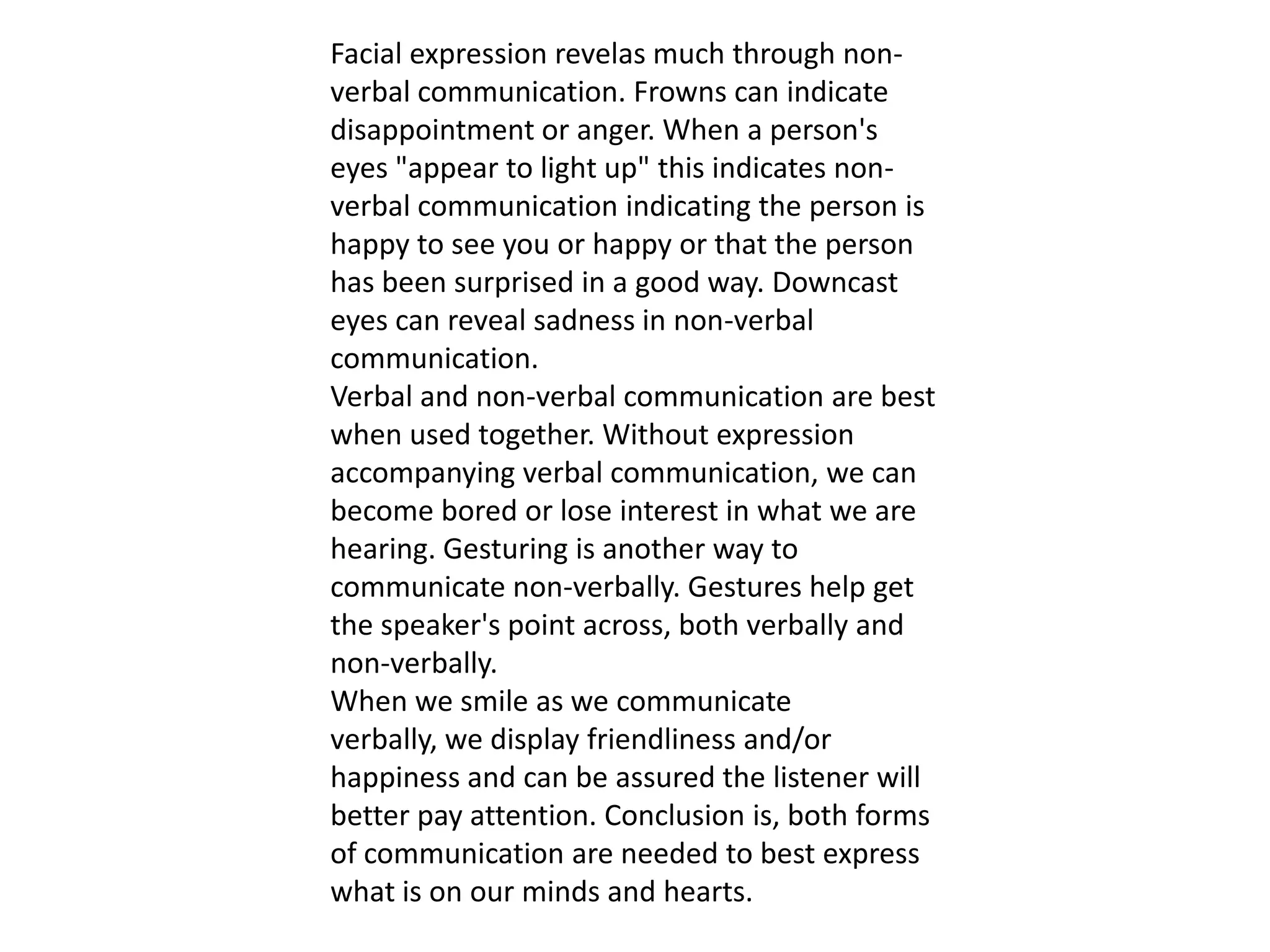 Facial expression revelas much through non-
verbal communication. Frowns can indicate
disappointment or anger. When a person's
eyes "appear to light up" this indicates non-
verbal communication indicating the person is
happy to see you or happy or that the person
has been surprised in a good way. Downcast
eyes can reveal sadness in non-verbal
communication.
Verbal and non-verbal communication are best
when used together. Without expression
accompanying verbal communication, we can
become bored or lose interest in what we are
hearing. Gesturing is another way to
communicate non-verbally. Gestures help get
the speaker's point across, both verbally and
non-verbally.
When we smile as we communicate
verbally, we display friendliness and/or
happiness and can be assured the listener will
better pay attention. Conclusion is, both forms
of communication are needed to best express
what is on our minds and hearts.
 