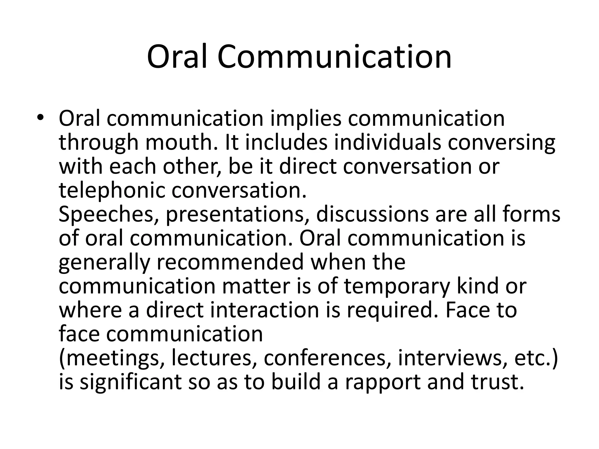 Oral Communication
• Oral communication implies communication
  through mouth. It includes individuals conversing
  with each other, be it direct conversation or
  telephonic conversation.
  Speeches, presentations, discussions are all forms
  of oral communication. Oral communication is
  generally recommended when the
  communication matter is of temporary kind or
  where a direct interaction is required. Face to
  face communication
  (meetings, lectures, conferences, interviews, etc.)
  is significant so as to build a rapport and trust.
 