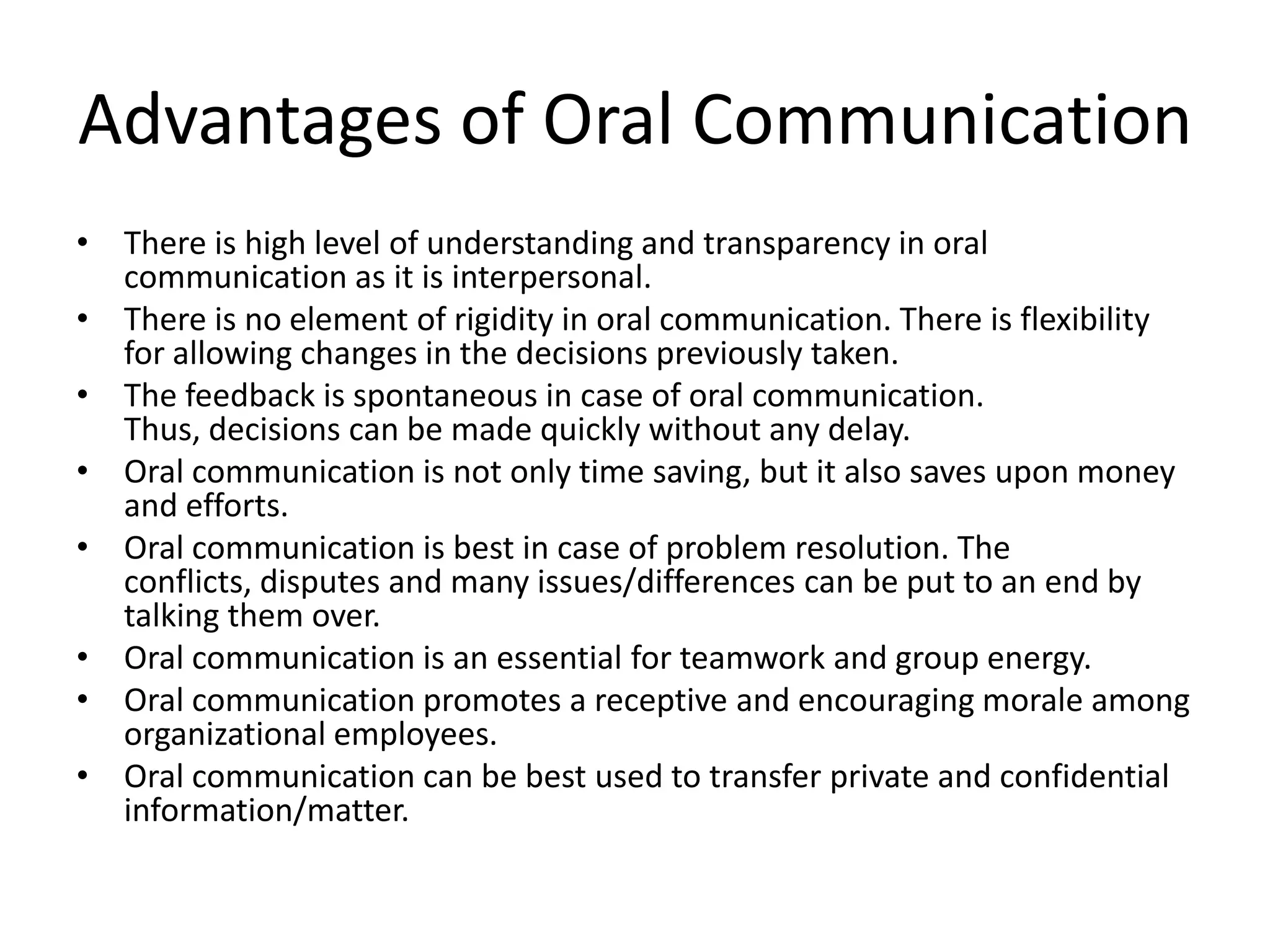 Advantages of Oral Communication
• There is high level of understanding and transparency in oral
  communication as it is interpersonal.
• There is no element of rigidity in oral communication. There is flexibility
  for allowing changes in the decisions previously taken.
• The feedback is spontaneous in case of oral communication.
  Thus, decisions can be made quickly without any delay.
• Oral communication is not only time saving, but it also saves upon money
  and efforts.
• Oral communication is best in case of problem resolution. The
  conflicts, disputes and many issues/differences can be put to an end by
  talking them over.
• Oral communication is an essential for teamwork and group energy.
• Oral communication promotes a receptive and encouraging morale among
  organizational employees.
• Oral communication can be best used to transfer private and confidential
  information/matter.
 
