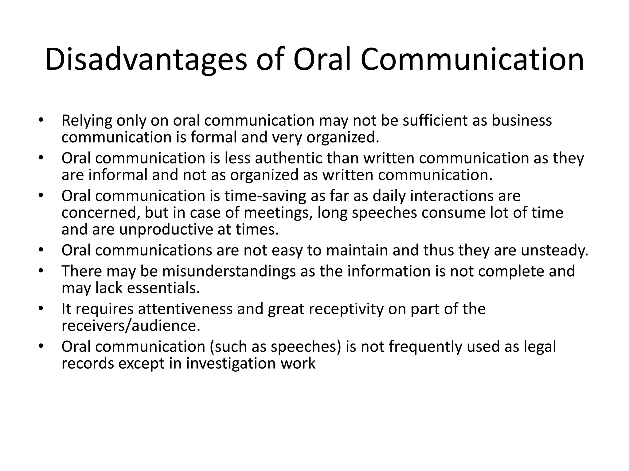 Disadvantages of Oral Communication
• Relying only on oral communication may not be sufficient as business
  communication is formal and very organized.
• Oral communication is less authentic than written communication as they
  are informal and not as organized as written communication.
• Oral communication is time-saving as far as daily interactions are
  concerned, but in case of meetings, long speeches consume lot of time
  and are unproductive at times.
• Oral communications are not easy to maintain and thus they are unsteady.
• There may be misunderstandings as the information is not complete and
  may lack essentials.
• It requires attentiveness and great receptivity on part of the
  receivers/audience.
• Oral communication (such as speeches) is not frequently used as legal
  records except in investigation work
 