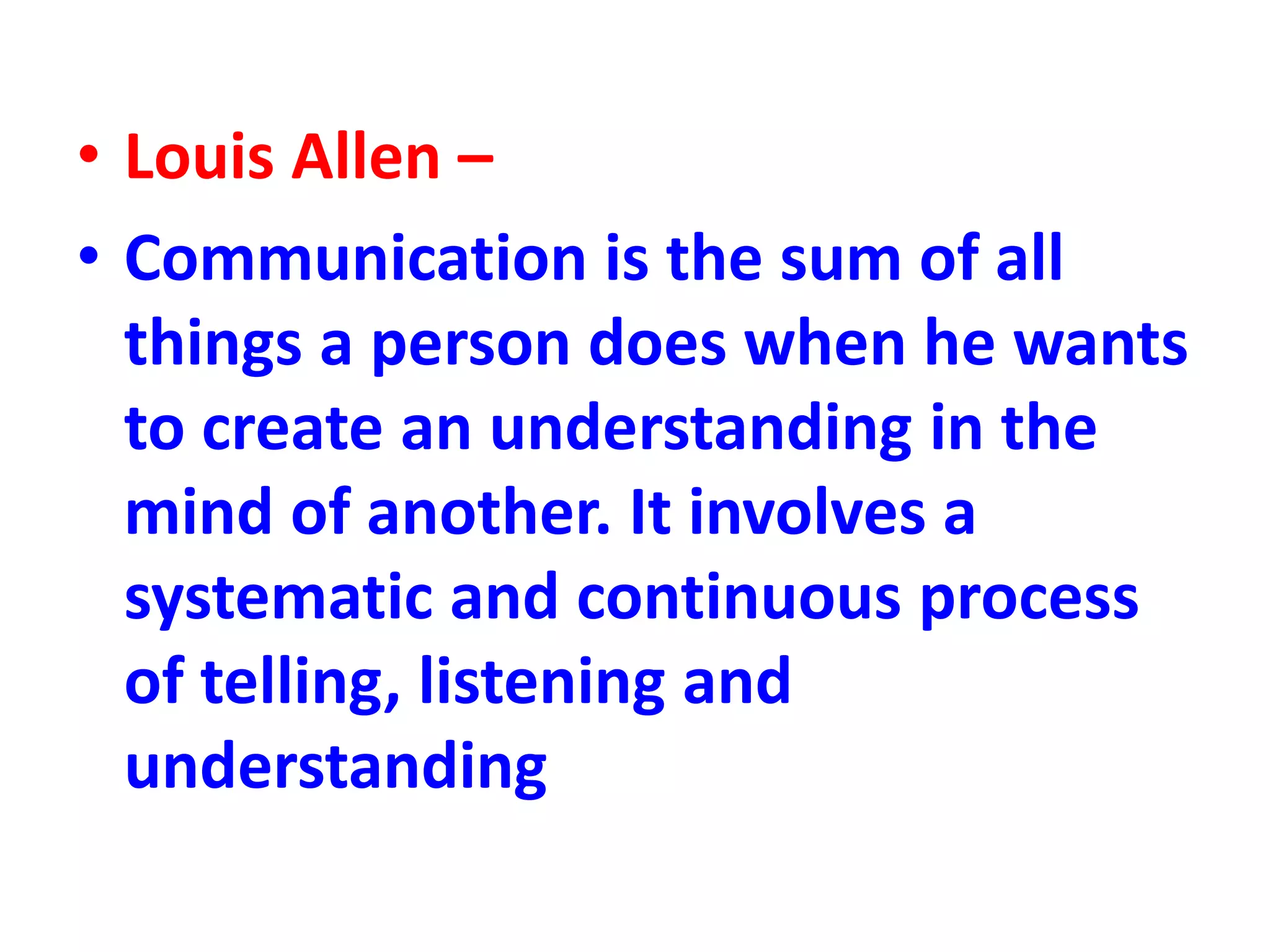 • Louis Allen –
• Communication is the sum of all
things a person does when he wants
to create an understanding in the
mind of another. It involves a
systematic and continuous process
of telling, listening and
understanding
 