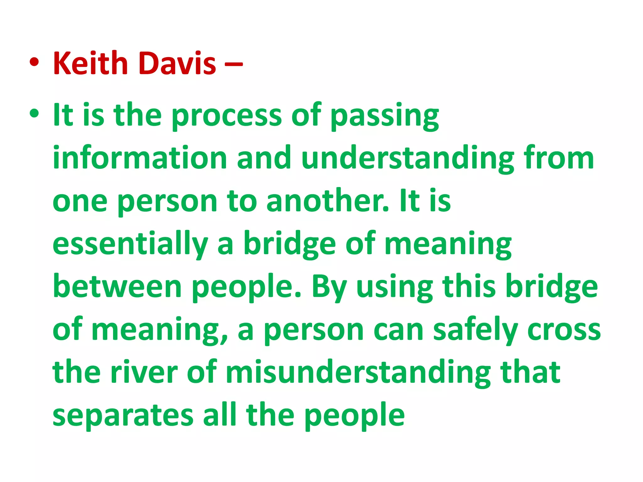 • Keith Davis –
• It is the process of passing
information and understanding from
one person to another. It is
essentially a bridge of meaning
between people. By using this bridge
of meaning, a person can safely cross
the river of misunderstanding that
separates all the people
 