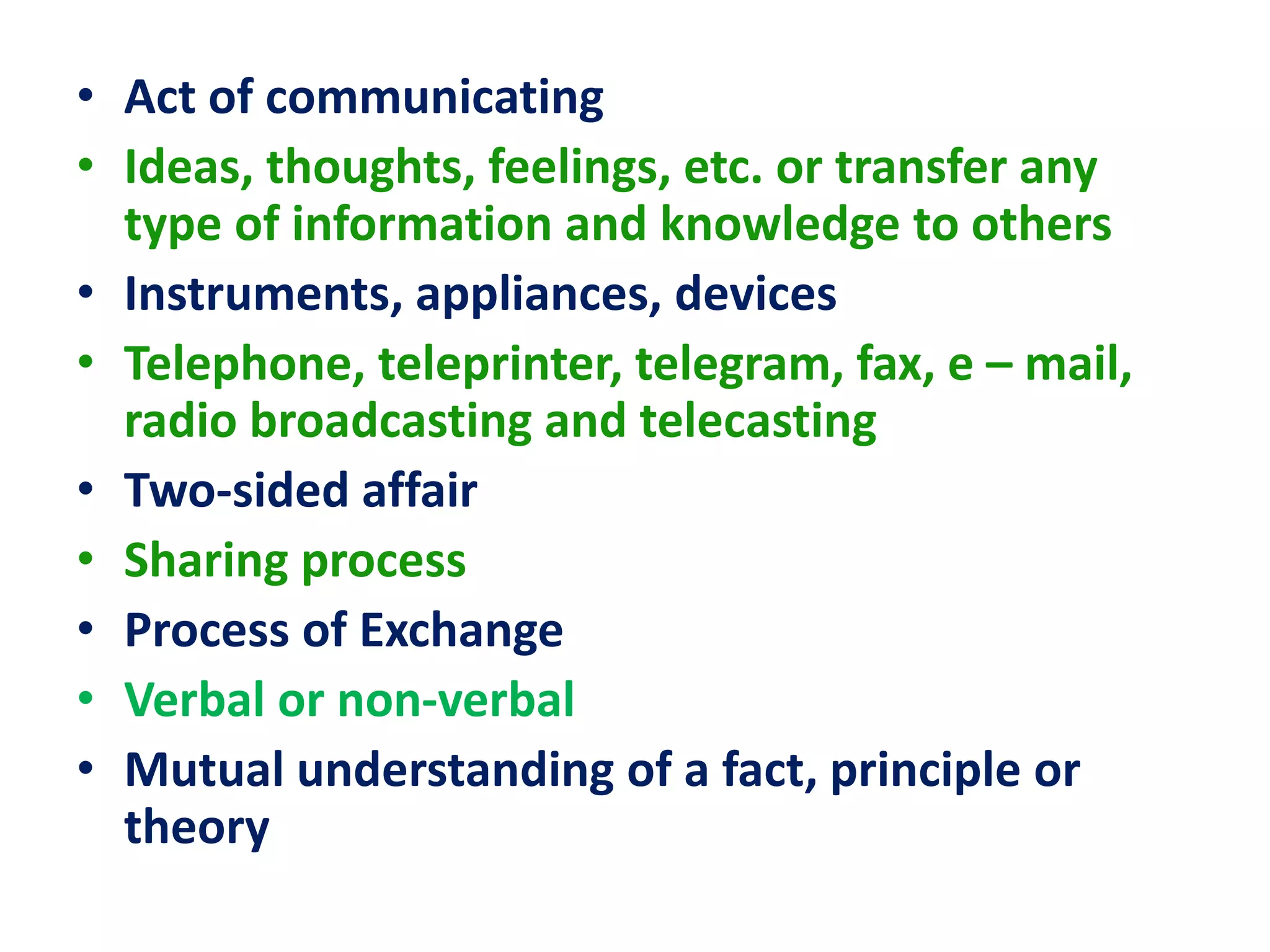 • Act of communicating
• Ideas, thoughts, feelings, etc. or transfer any
type of information and knowledge to others
• Instruments, appliances, devices
• Telephone, teleprinter, telegram, fax, e – mail,
radio broadcasting and telecasting
• Two-sided affair
• Sharing process
• Process of Exchange
• Verbal or non-verbal
• Mutual understanding of a fact, principle or
theory
 