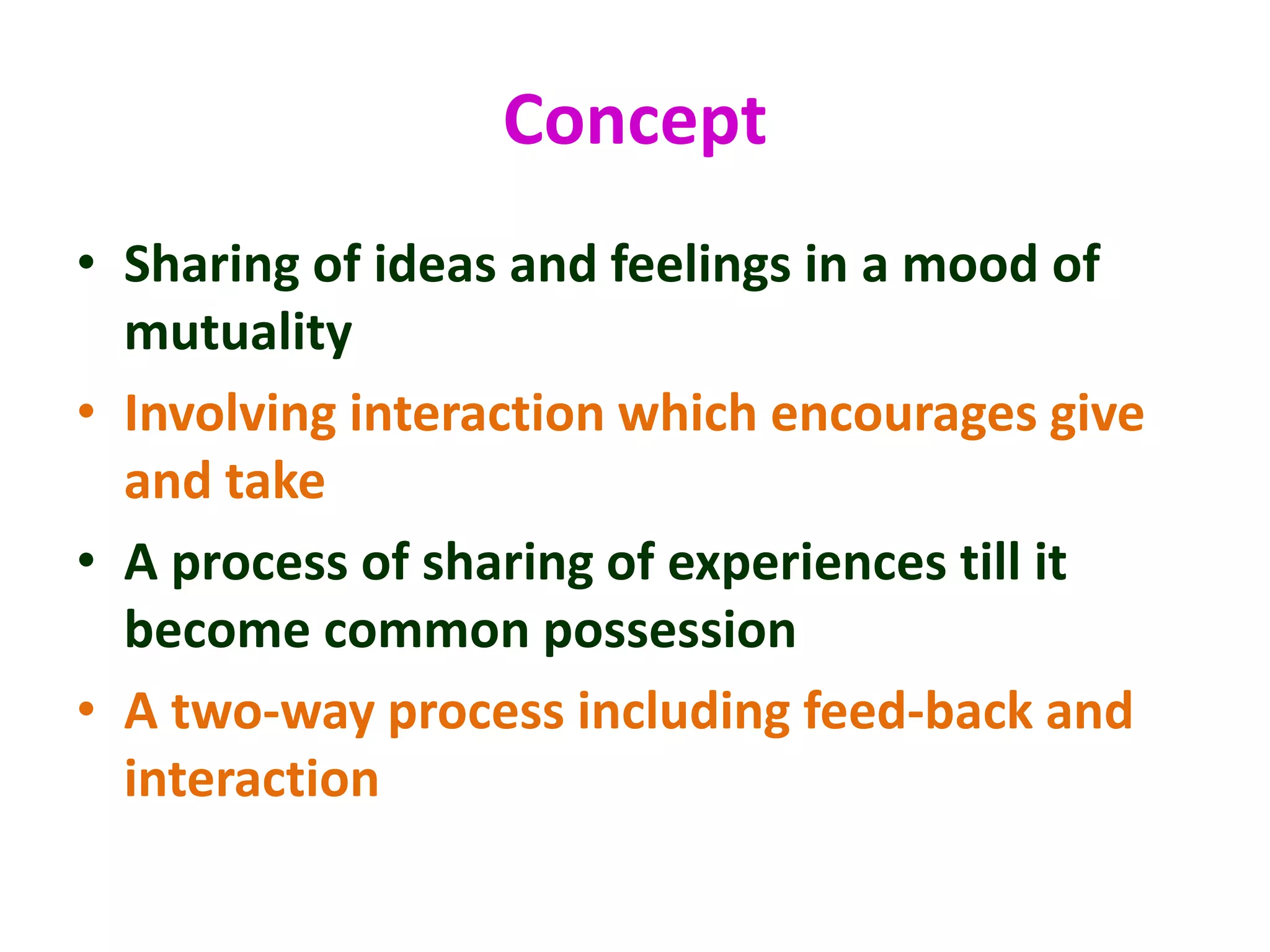 Concept
• Sharing of ideas and feelings in a mood of
mutuality
• Involving interaction which encourages give
and take
• A process of sharing of experiences till it
become common possession
• A two-way process including feed-back and
interaction
 