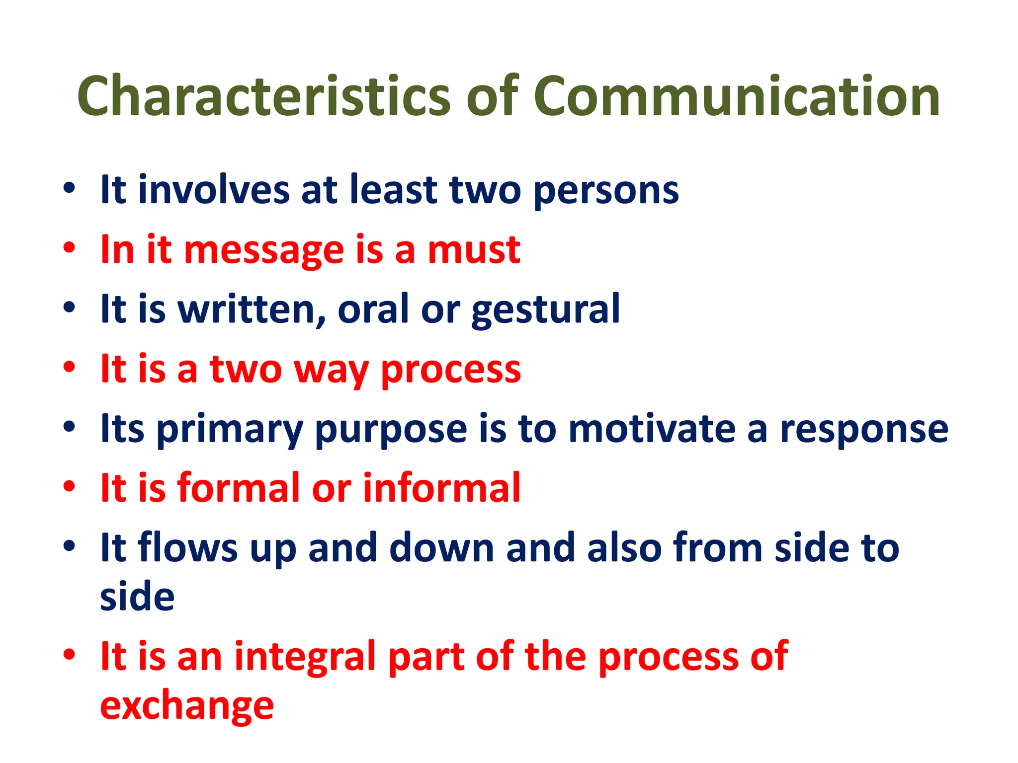 Characteristics of Communication
• It involves at least two persons
• In it message is a must
• It is written, oral or gestural
• It is a two way process
• Its primary purpose is to motivate a response
• It is formal or informal
• It flows up and down and also from side to
side
• It is an integral part of the process of
exchange
 