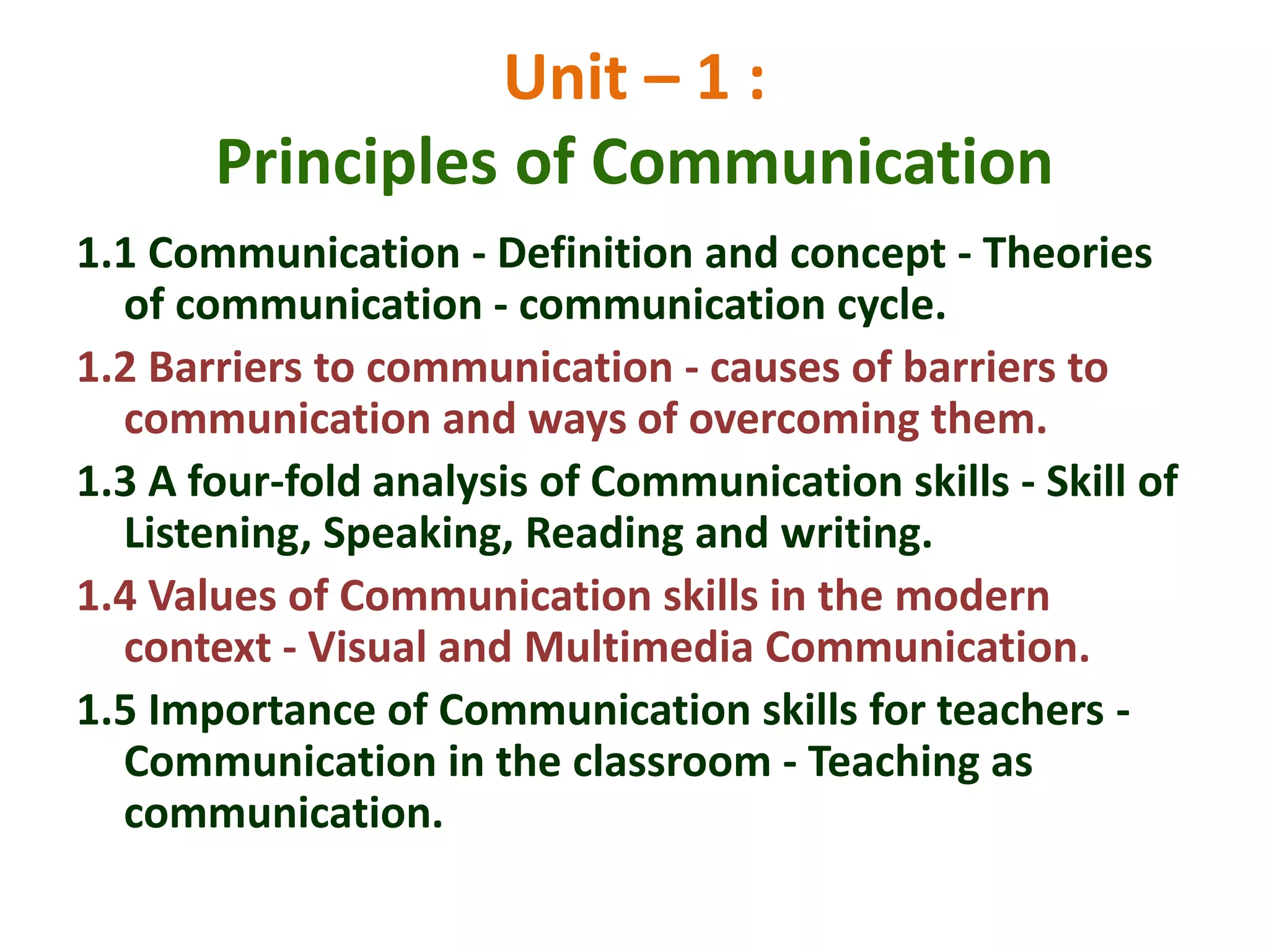 Unit – 1 :
Principles of Communication
1.1 Communication - Definition and concept - Theories
of communication - communication cycle.
1.2 Barriers to communication - causes of barriers to
communication and ways of overcoming them.
1.3 A four-fold analysis of Communication skills - Skill of
Listening, Speaking, Reading and writing.
1.4 Values of Communication skills in the modern
context - Visual and Multimedia Communication.
1.5 Importance of Communication skills for teachers -
Communication in the classroom - Teaching as
communication.
 