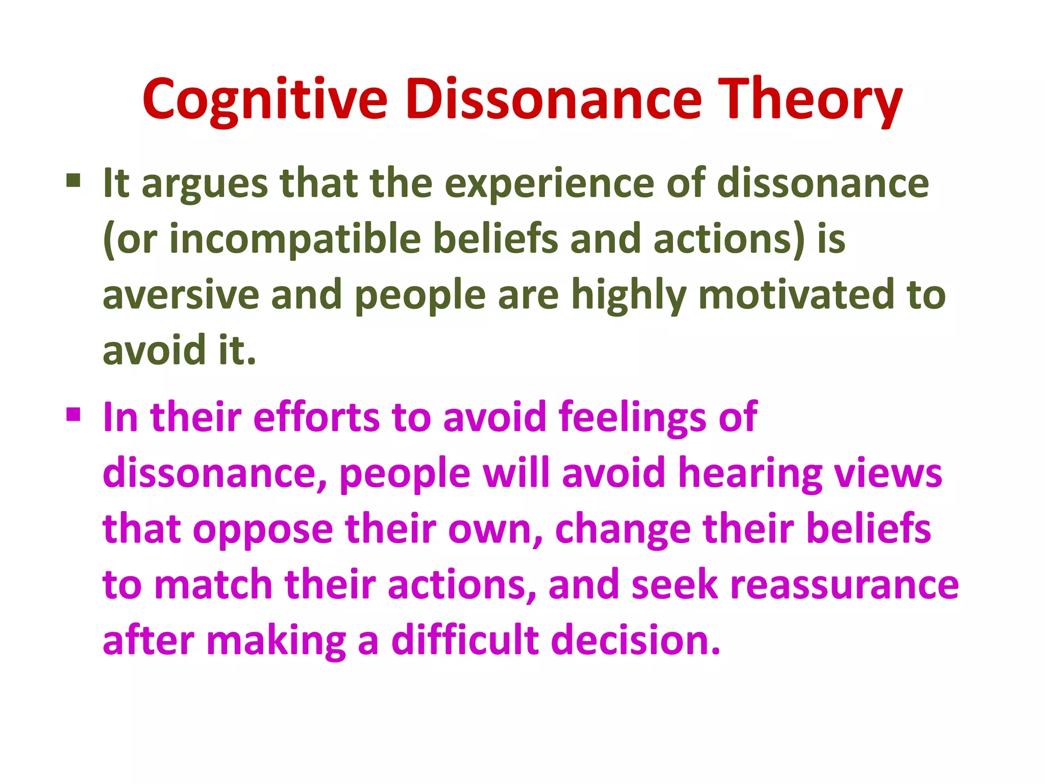 Cognitive Dissonance Theory
 It argues that the experience of dissonance
(or incompatible beliefs and actions) is
aversive and people are highly motivated to
avoid it.
 In their efforts to avoid feelings of
dissonance, people will avoid hearing views
that oppose their own, change their beliefs
to match their actions, and seek reassurance
after making a difficult decision.
 