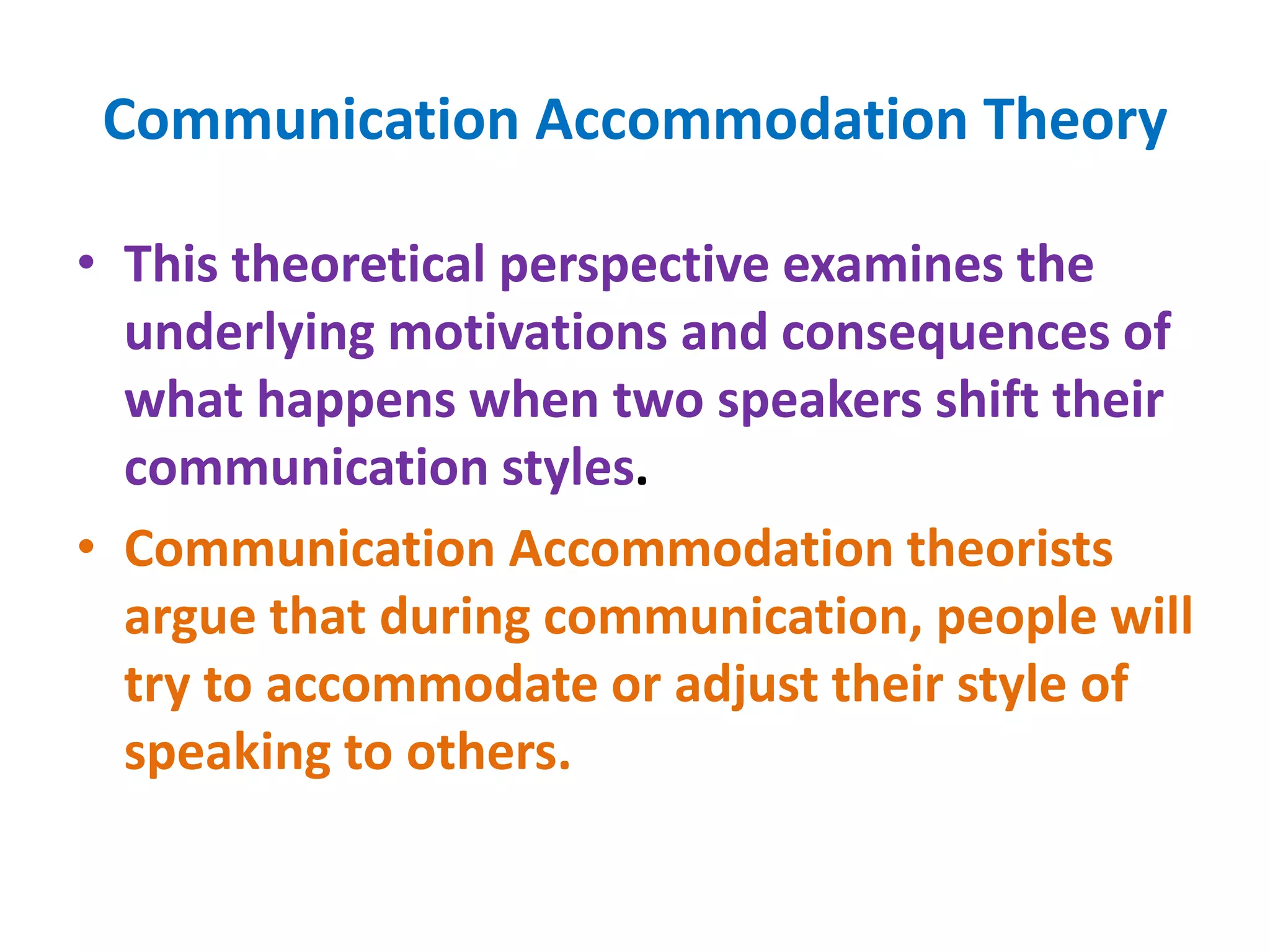 Communication Accommodation Theory
• This theoretical perspective examines the
underlying motivations and consequences of
what happens when two speakers shift their
communication styles.
• Communication Accommodation theorists
argue that during communication, people will
try to accommodate or adjust their style of
speaking to others.
 