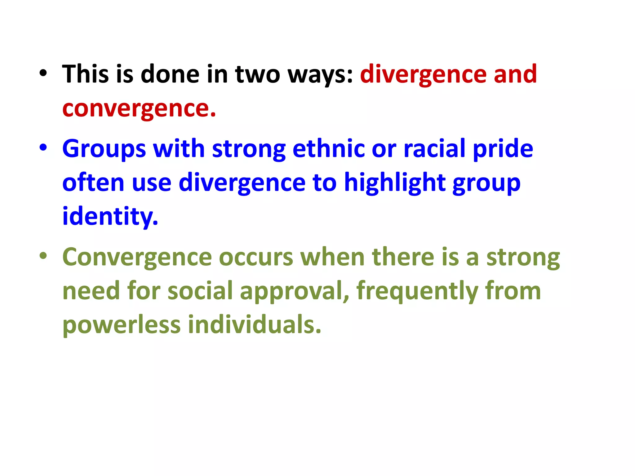 • This is done in two ways: divergence and
convergence.
• Groups with strong ethnic or racial pride
often use divergence to highlight group
identity.
• Convergence occurs when there is a strong
need for social approval, frequently from
powerless individuals.
 