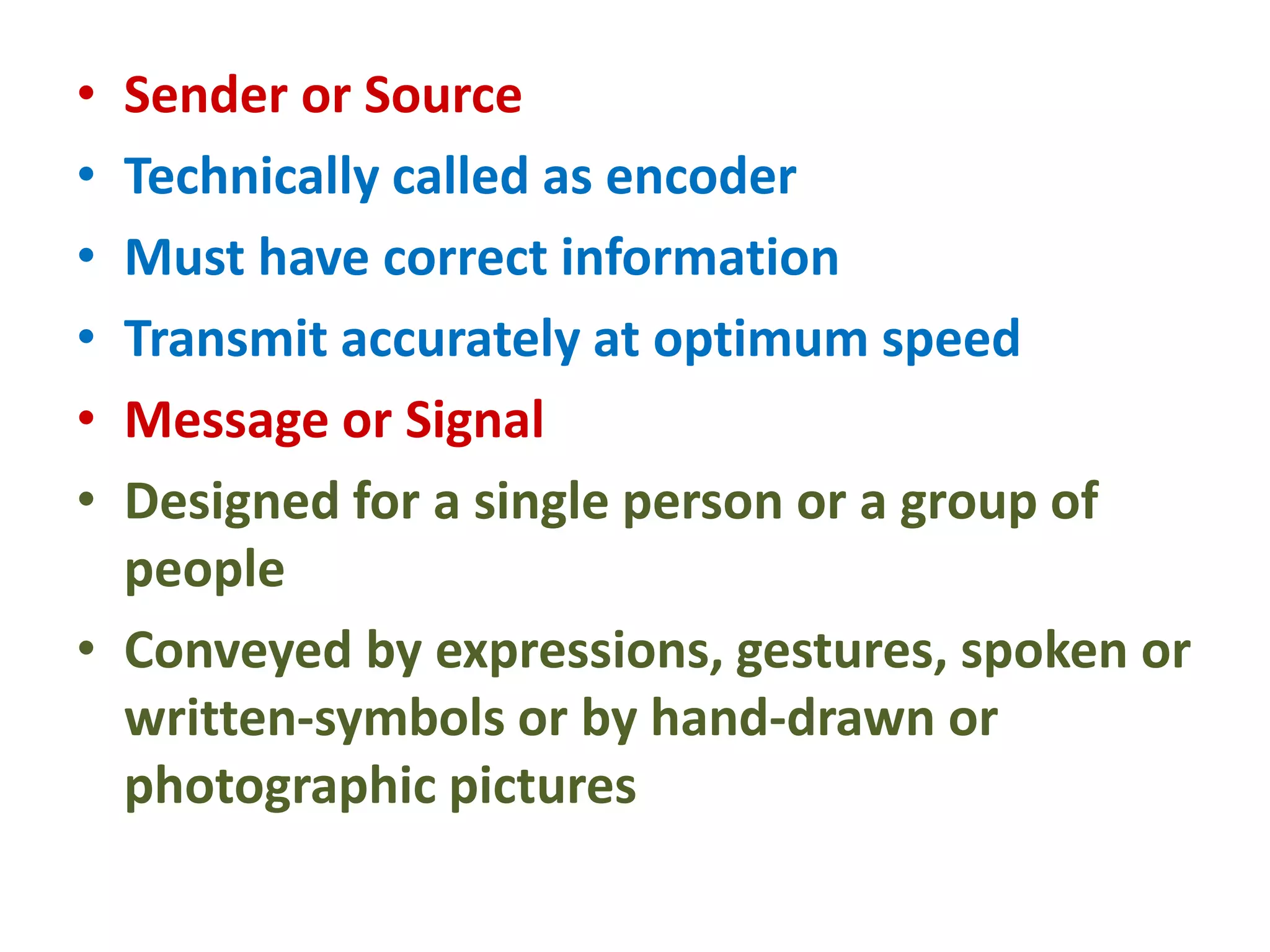 • Sender or Source
• Technically called as encoder
• Must have correct information
• Transmit accurately at optimum speed
• Message or Signal
• Designed for a single person or a group of
people
• Conveyed by expressions, gestures, spoken or
written-symbols or by hand-drawn or
photographic pictures
 
