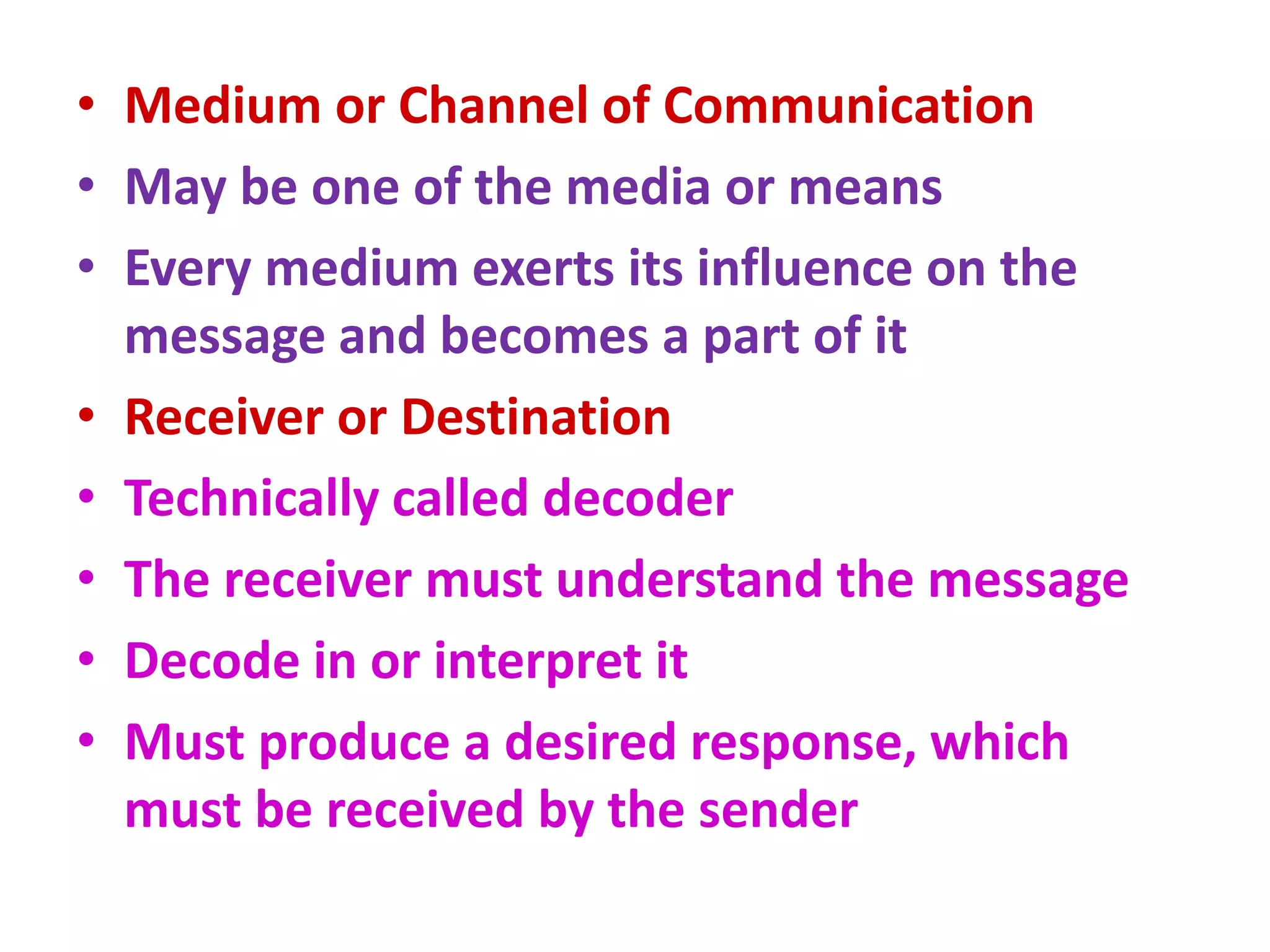 • Medium or Channel of Communication
• May be one of the media or means
• Every medium exerts its influence on the
message and becomes a part of it
• Receiver or Destination
• Technically called decoder
• The receiver must understand the message
• Decode in or interpret it
• Must produce a desired response, which
must be received by the sender
 