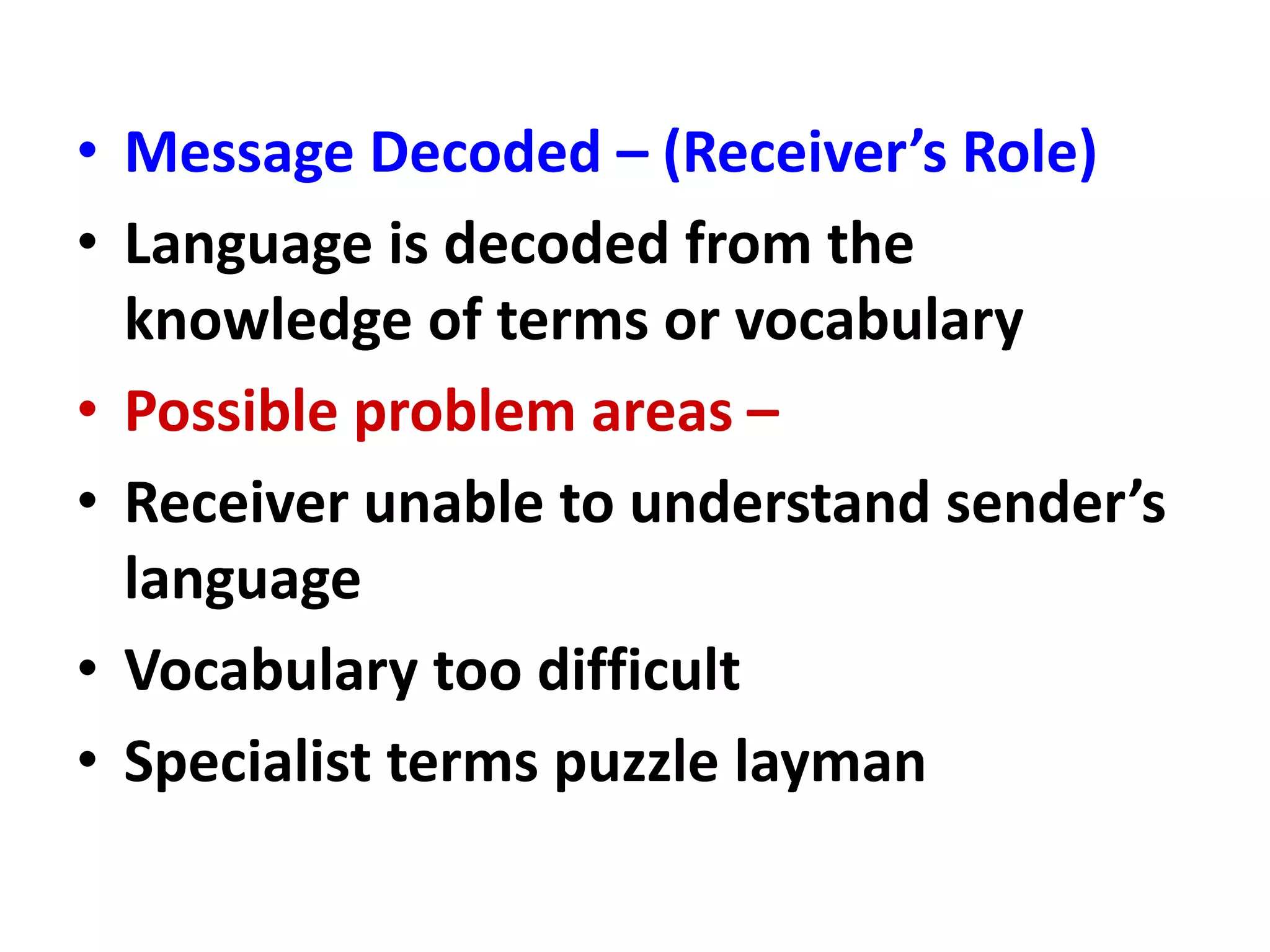 • Message Decoded – (Receiver’s Role)
• Language is decoded from the
knowledge of terms or vocabulary
• Possible problem areas –
• Receiver unable to understand sender’s
language
• Vocabulary too difficult
• Specialist terms puzzle layman
 