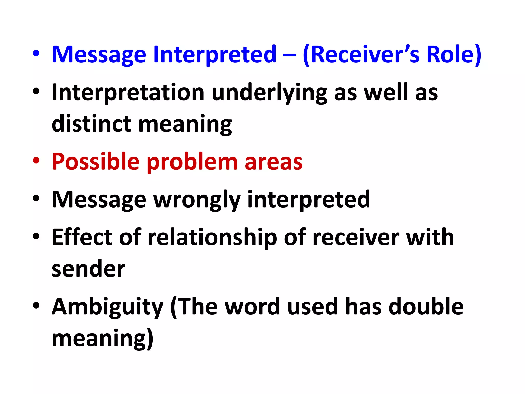 • Message Interpreted – (Receiver’s Role)
• Interpretation underlying as well as
distinct meaning
• Possible problem areas
• Message wrongly interpreted
• Effect of relationship of receiver with
sender
• Ambiguity (The word used has double
meaning)
 
