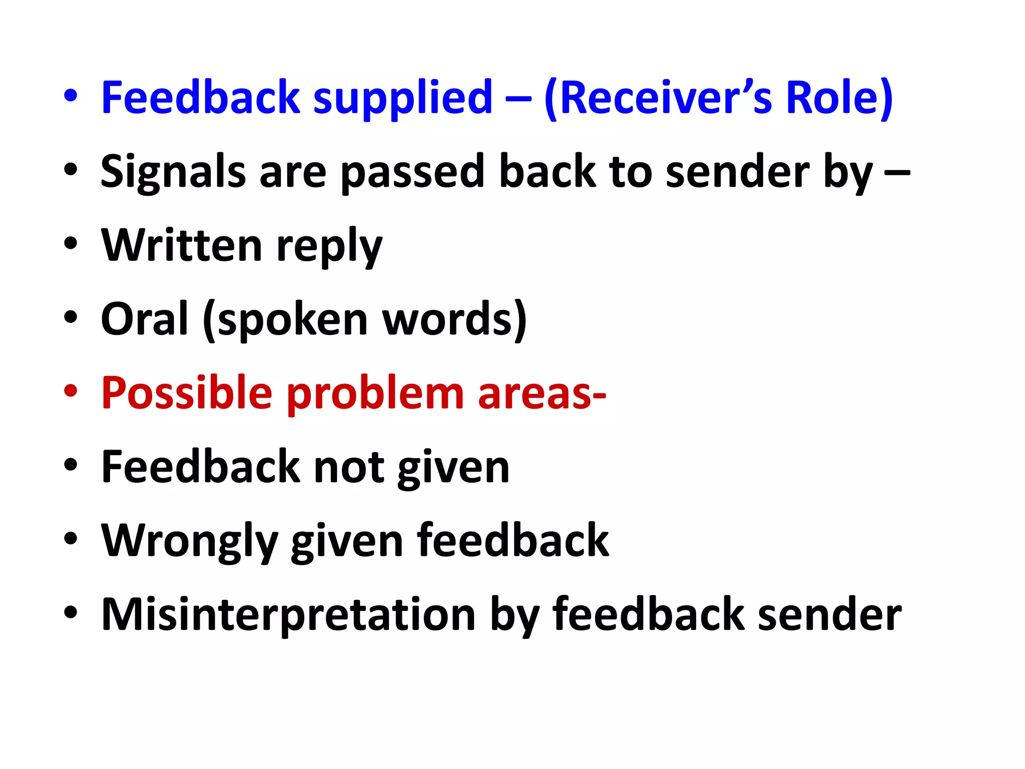 • Feedback supplied – (Receiver’s Role)
• Signals are passed back to sender by –
• Written reply
• Oral (spoken words)
• Possible problem areas-
• Feedback not given
• Wrongly given feedback
• Misinterpretation by feedback sender
 