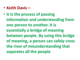 • Keith Davis –
• It is the process of passing
information and understanding from
one person to another. It is
essentially a bridge of meaning
between people. By using this bridge
of meaning, a person can safely cross
the river of misunderstanding that
separates all the people
 