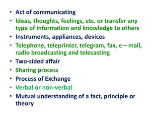• Act of communicating
• Ideas, thoughts, feelings, etc. or transfer any
type of information and knowledge to others
• Instruments, appliances, devices
• Telephone, teleprinter, telegram, fax, e – mail,
radio broadcasting and telecasting
• Two-sided affair
• Sharing process
• Process of Exchange
• Verbal or non-verbal
• Mutual understanding of a fact, principle or
theory
 