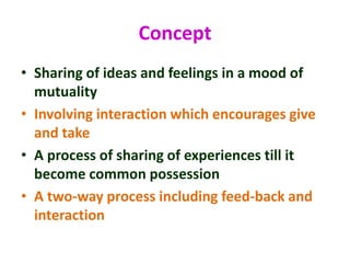Concept
• Sharing of ideas and feelings in a mood of
mutuality
• Involving interaction which encourages give
and take
• A process of sharing of experiences till it
become common possession
• A two-way process including feed-back and
interaction
 