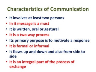 Characteristics of Communication
• It involves at least two persons
• In it message is a must
• It is written, oral or gestural
• It is a two way process
• Its primary purpose is to motivate a response
• It is formal or informal
• It flows up and down and also from side to
side
• It is an integral part of the process of
exchange
 