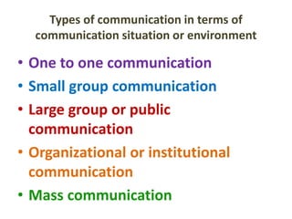 Types of communication in terms of
communication situation or environment
• One to one communication
• Small group communication
• Large group or public
communication
• Organizational or institutional
communication
• Mass communication
 