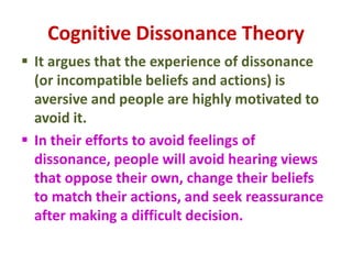Cognitive Dissonance Theory
 It argues that the experience of dissonance
(or incompatible beliefs and actions) is
aversive and people are highly motivated to
avoid it.
 In their efforts to avoid feelings of
dissonance, people will avoid hearing views
that oppose their own, change their beliefs
to match their actions, and seek reassurance
after making a difficult decision.
 