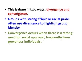 • This is done in two ways: divergence and
convergence.
• Groups with strong ethnic or racial pride
often use divergence to highlight group
identity.
• Convergence occurs when there is a strong
need for social approval, frequently from
powerless individuals.
 