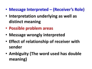 • Message Interpreted – (Receiver’s Role)
• Interpretation underlying as well as
distinct meaning
• Possible problem areas
• Message wrongly interpreted
• Effect of relationship of receiver with
sender
• Ambiguity (The word used has double
meaning)
 