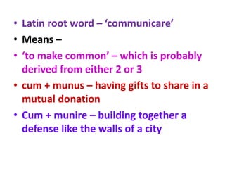 • Latin root word – ‘communicare’
• Means –
• ‘to make common’ – which is probably
derived from either 2 or 3
• cum + munus – having gifts to share in a
mutual donation
• Cum + munire – building together a
defense like the walls of a city
 