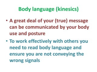 Body language (kinesics)
• A great deal of your (true) message
can be communicated by your body
use and posture
• To work effectively with others you
need to read body language and
ensure you are not conveying the
wrong signals
 