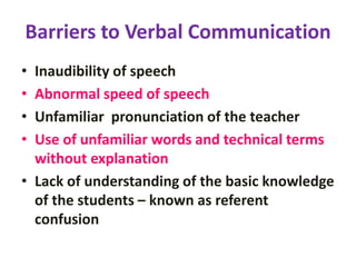 Barriers to Verbal Communication
• Inaudibility of speech
• Abnormal speed of speech
• Unfamiliar pronunciation of the teacher
• Use of unfamiliar words and technical terms
without explanation
• Lack of understanding of the basic knowledge
of the students – known as referent
confusion
 