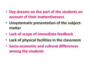 • Day dreams on the part of the students on
account of their inattentiveness
• Unsystematic presentation of the subject-
matter
• Lack of scope of immediate feedback
• Lack of physical facilities in the classroom
• Socio-economic and cultural differences
among the students
 