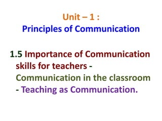 Unit – 1 :
Principles of Communication
1.5 Importance of Communication
skills for teachers -
Communication in the classroom
- Teaching as Communication.
 