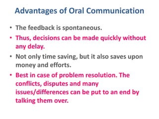 Advantages of Oral Communication
• The feedback is spontaneous.
• Thus, decisions can be made quickly without
any delay.
• Not only time saving, but it also saves upon
money and efforts.
• Best in case of problem resolution. The
conflicts, disputes and many
issues/differences can be put to an end by
talking them over.
 