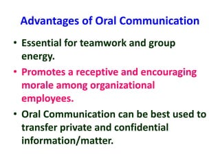 Advantages of Oral Communication
• Essential for teamwork and group
energy.
• Promotes a receptive and encouraging
morale among organizational
employees.
• Oral Communication can be best used to
transfer private and confidential
information/matter.
 