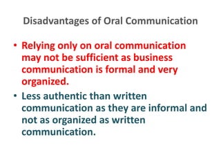 Disadvantages of Oral Communication
• Relying only on oral communication
may not be sufficient as business
communication is formal and very
organized.
• Less authentic than written
communication as they are informal and
not as organized as written
communication.
 