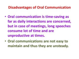 Disadvantages of Oral Communication
• Oral communication is time-saving as
far as daily interactions are concerned,
but in case of meetings, long speeches
consume lot of time and are
unproductive at times.
• Oral communications are not easy to
maintain and thus they are unsteady.
 