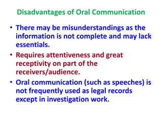 Disadvantages of Oral Communication
• There may be misunderstandings as the
information is not complete and may lack
essentials.
• Requires attentiveness and great
receptivity on part of the
receivers/audience.
• Oral communication (such as speeches) is
not frequently used as legal records
except in investigation work.
 