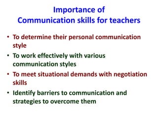 Importance of
Communication skills for teachers
• To determine their personal communication
style
• To work effectively with various
communication styles
• To meet situational demands with negotiation
skills
• Identify barriers to communication and
strategies to overcome them
 
