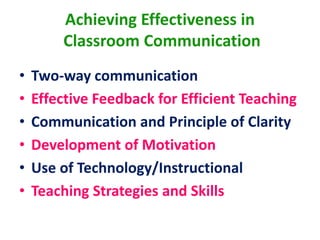 Achieving Effectiveness in
Classroom Communication
• Two-way communication
• Effective Feedback for Efficient Teaching
• Communication and Principle of Clarity
• Development of Motivation
• Use of Technology/Instructional
• Teaching Strategies and Skills
 