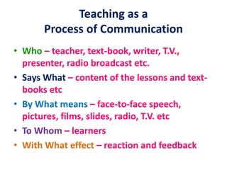 Teaching as a
Process of Communication
• Who – teacher, text-book, writer, T.V.,
presenter, radio broadcast etc.
• Says What – content of the lessons and text-
books etc
• By What means – face-to-face speech,
pictures, films, slides, radio, T.V. etc
• To Whom – learners
• With What effect – reaction and feedback
 
