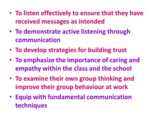 • To listen effectively to ensure that they have
received messages as intended
• To demonstrate active listening through
communication
• To develop strategies for building trust
• To emphasize the importance of caring and
empathy within the class and the school
• To examine their own group thinking and
improve their group behaviour at work
• Equip with fundamental communication
techniques
 