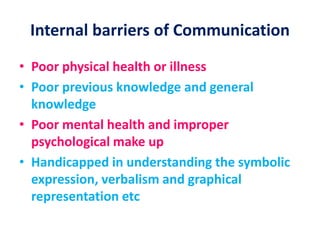 Internal barriers of Communication
• Poor physical health or illness
• Poor previous knowledge and general
knowledge
• Poor mental health and improper
psychological make up
• Handicapped in understanding the symbolic
expression, verbalism and graphical
representation etc
 