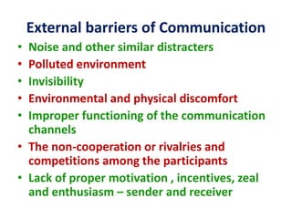 External barriers of Communication
• Noise and other similar distracters
• Polluted environment
• Invisibility
• Environmental and physical discomfort
• Improper functioning of the communication
channels
• The non-cooperation or rivalries and
competitions among the participants
• Lack of proper motivation , incentives, zeal
and enthusiasm – sender and receiver
 