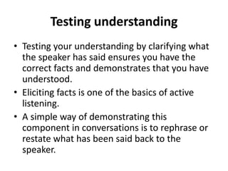 Testing understanding
• Testing your understanding by clarifying what
the speaker has said ensures you have the
correct facts and demonstrates that you have
understood.
• Eliciting facts is one of the basics of active
listening.
• A simple way of demonstrating this
component in conversations is to rephrase or
restate what has been said back to the
speaker.
 