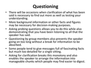 Questioning
• There will be occasions when clarification of what has been
said is necessary to find out more as well as testing your
understanding.
• More background information or other facts and figures
may be necessary for decision-making purposes.
• Asking probing questions allows you to do this while also
demonstrating that you have been listening to all that the
speaker has said.
• Questioning by group members also prevents the speaker
going on too long without a break for information to be
absorbed.
• Some people tend to give messages full of fascinating facts
but much too detailed for a single sitting.
• Asking for clarification breaks this monotony and also
enables the speaker to arrange the information into
manageable chunks which people may find easier to digest.
 