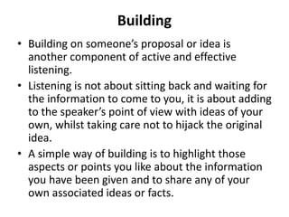 Building
• Building on someone’s proposal or idea is
another component of active and effective
listening.
• Listening is not about sitting back and waiting for
the information to come to you, it is about adding
to the speaker’s point of view with ideas of your
own, whilst taking care not to hijack the original
idea.
• A simple way of building is to highlight those
aspects or points you like about the information
you have been given and to share any of your
own associated ideas or facts.
 