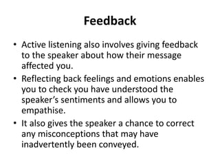 Feedback
• Active listening also involves giving feedback
to the speaker about how their message
affected you.
• Reflecting back feelings and emotions enables
you to check you have understood the
speaker’s sentiments and allows you to
empathise.
• It also gives the speaker a chance to correct
any misconceptions that may have
inadvertently been conveyed.
 
